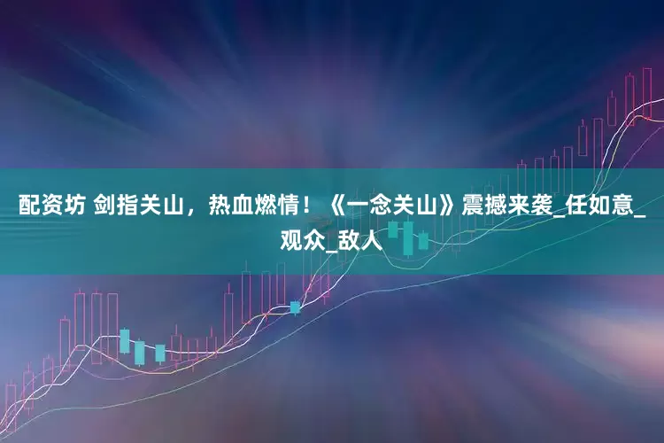 配资坊 剑指关山，热血燃情！《一念关山》震撼来袭_任如意_观众_敌人