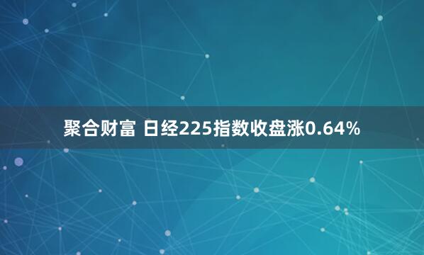 聚合财富 日经225指数收盘涨0.64%