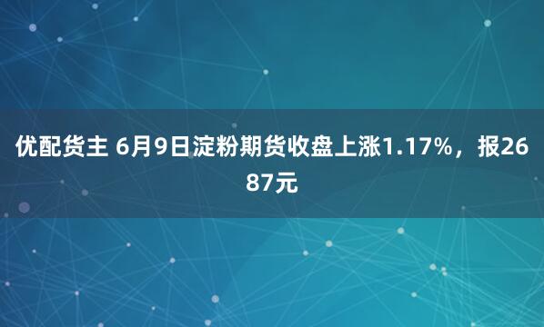 优配货主 6月9日淀粉期货收盘上涨1.17%，报2687元