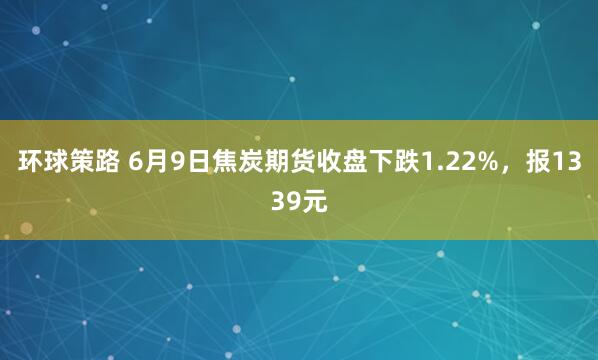 环球策路 6月9日焦炭期货收盘下跌1.22%，报1339元