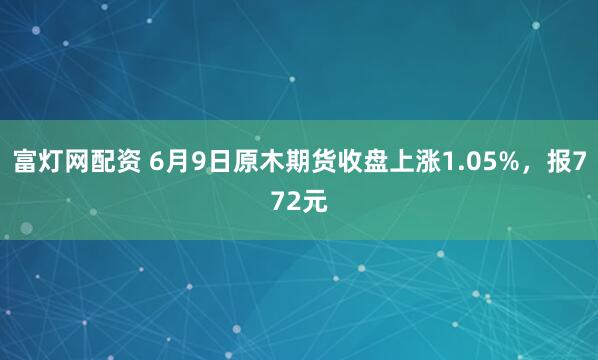 富灯网配资 6月9日原木期货收盘上涨1.05%，报772元