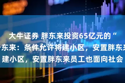 大牛证券 胖东来投资65亿元的“梦之城”开工！于东来：条件允许将建小区，安置胖东来员工也面向社会